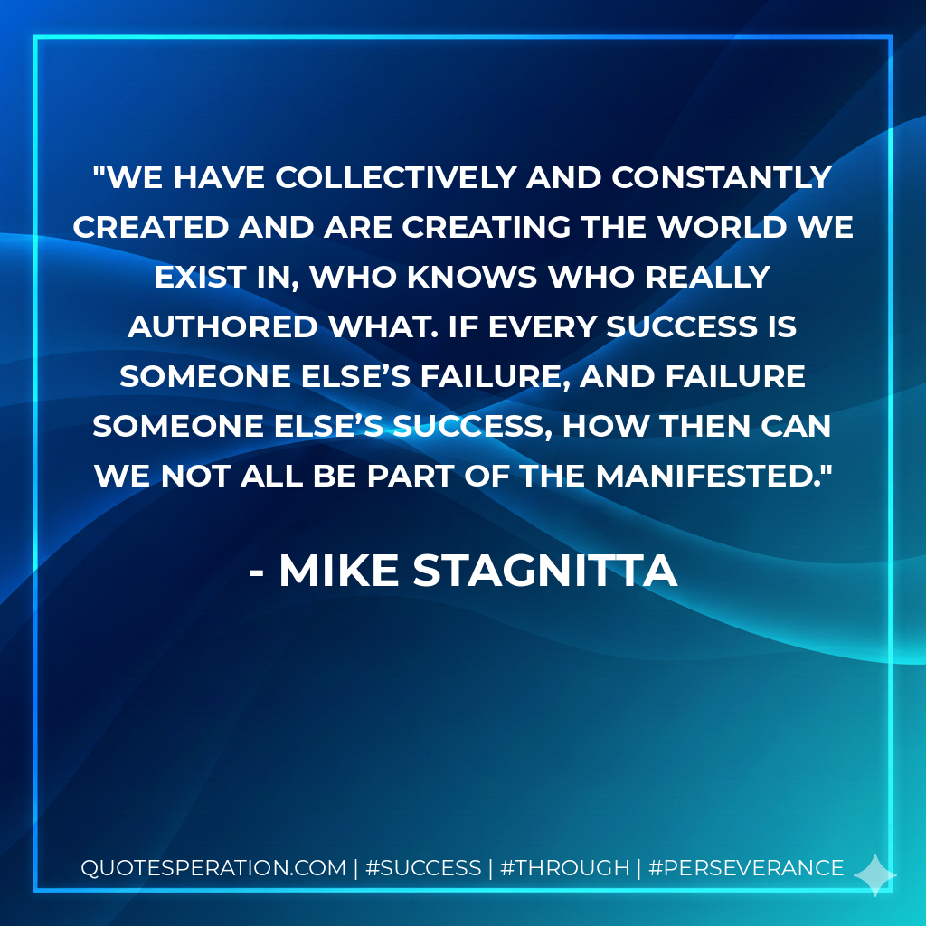 We have collectively and constantly created and are creating the world we exist in, who knows who really authored what. If every success is someone else’s failure, and failure someone else’s success, how then can we not all be part of the manifested. - Mike Stagnitta