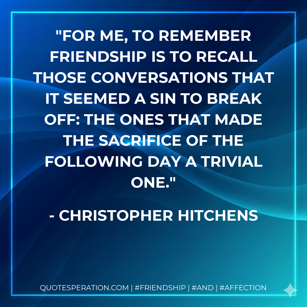 For me, to remember friendship is to recall those conversations that it seemed a sin to break off: the ones that made the sacrifice of the following day a trivial one.