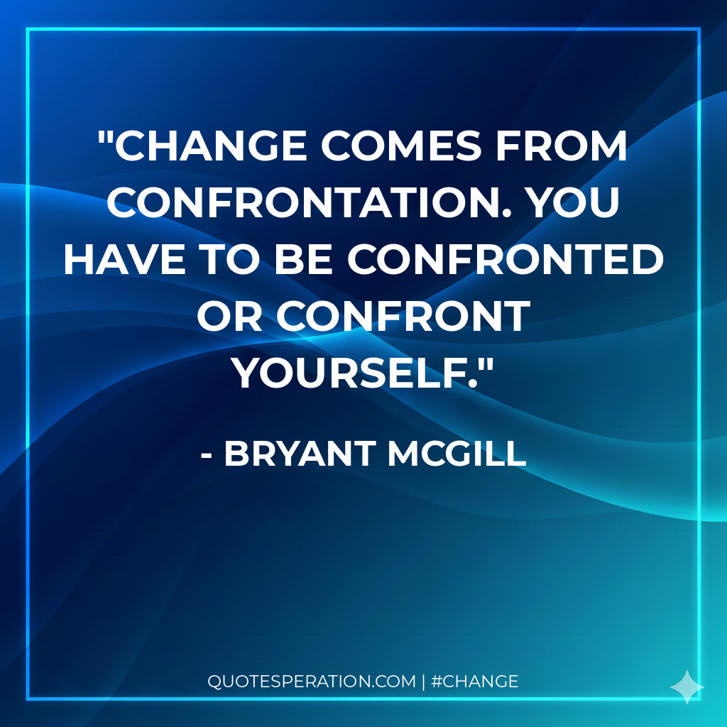 Change comes from confrontation. You have to be confronted or confront yourself.