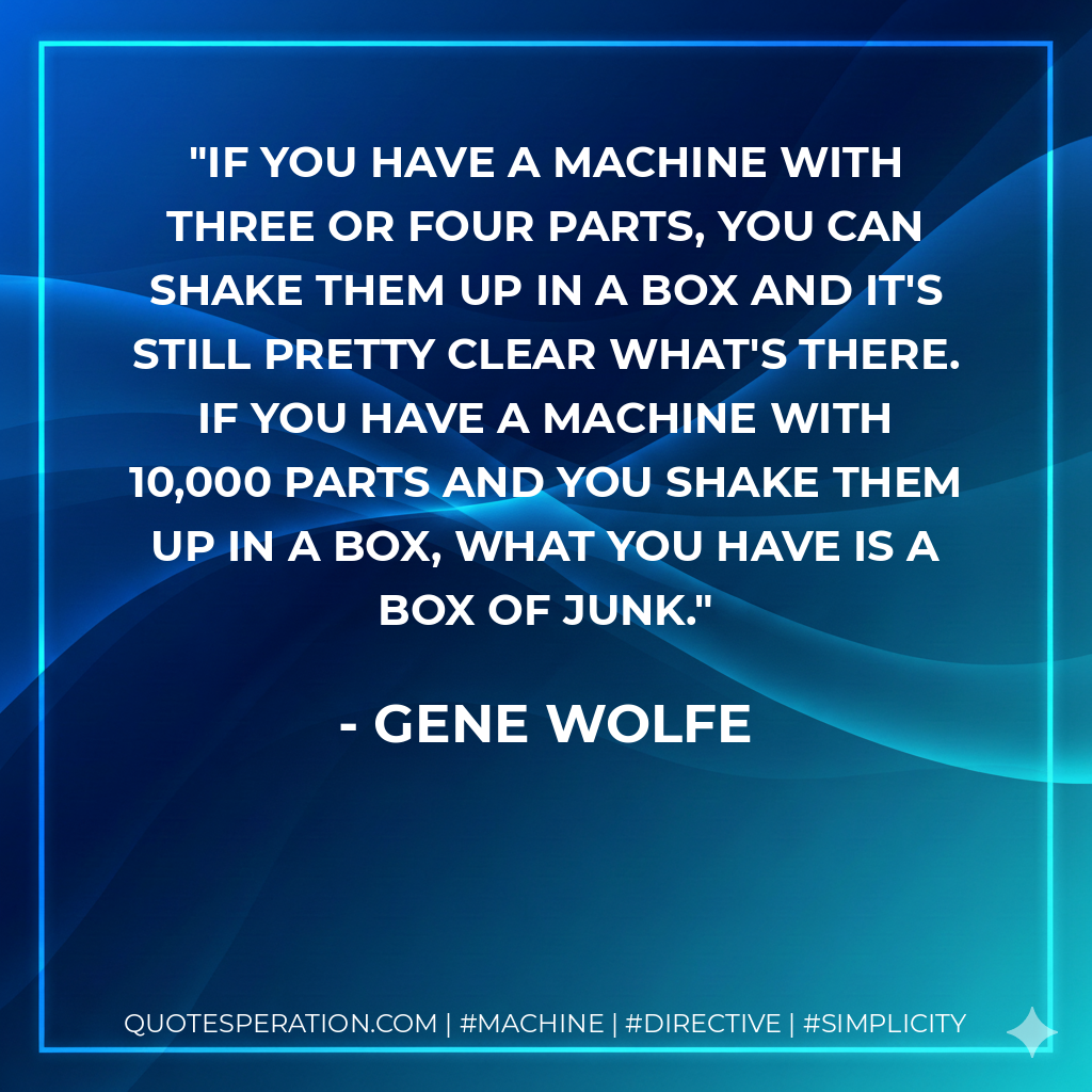 If you have a machine with three or four parts, you can shake them up in a box and it's still pretty clear what's there. If you have a machine with 10,000 parts and you shake them up in a box, what you have is a box of junk. - Gene Wolfe