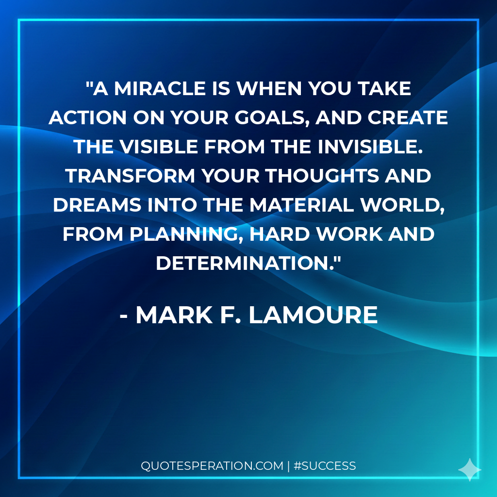 A miracle is when you take action on your goals, and create the visible from the invisible. Transform your thoughts and dreams into the material world, from planning, hard work and determination.