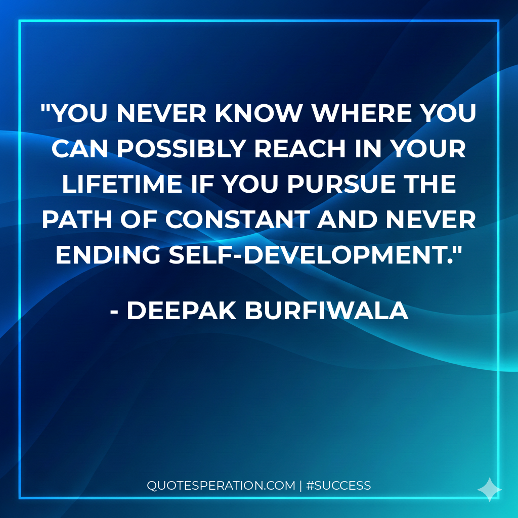 You never know where you can possibly reach in your lifetime if you pursue the path of constant and never ending self-development.