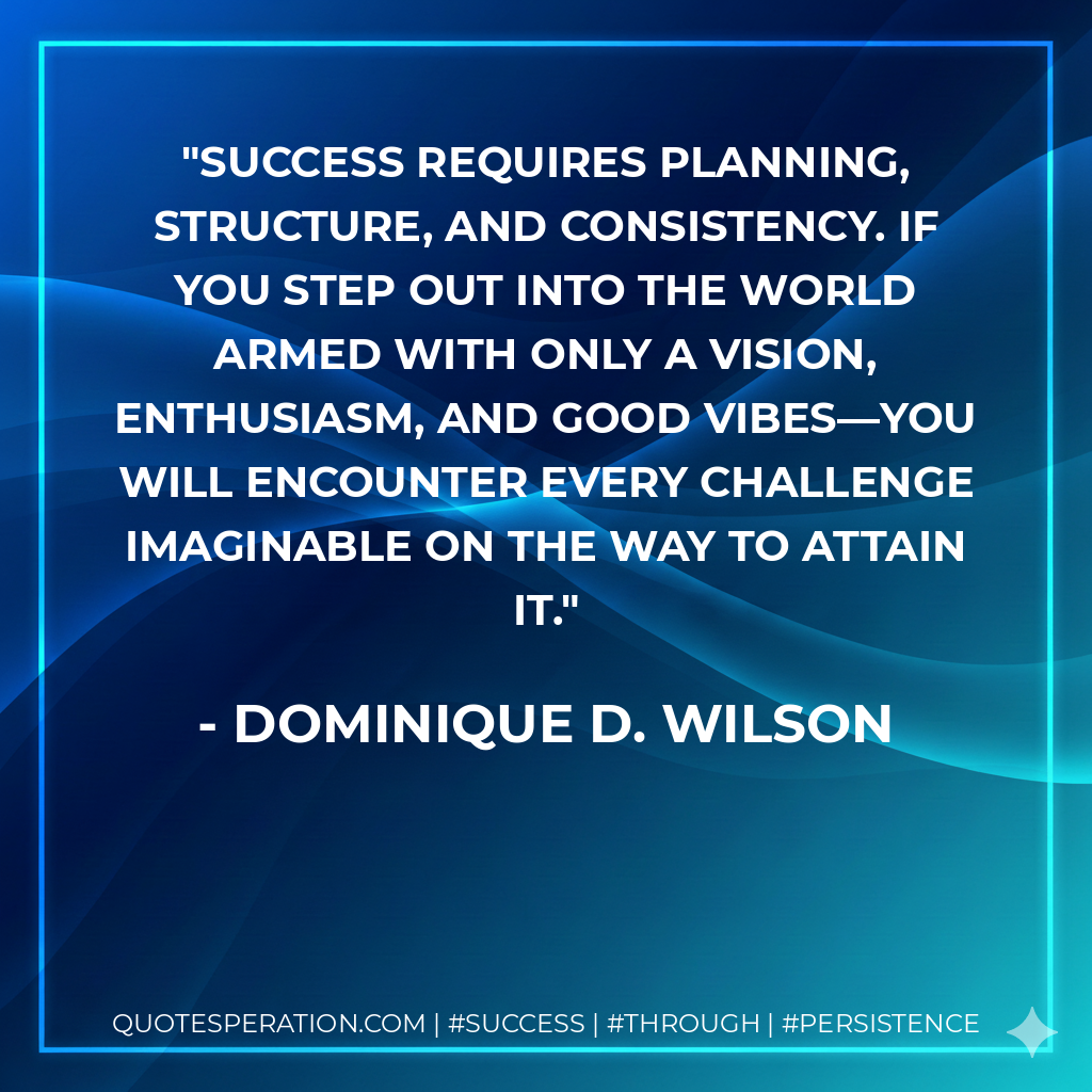 Success requires planning, structure, and consistency. If you step out into the world armed with only a vision, enthusiasm, and good vibes—you will encounter every challenge imaginable on the way to attain it. - Dominique D. Wilson
