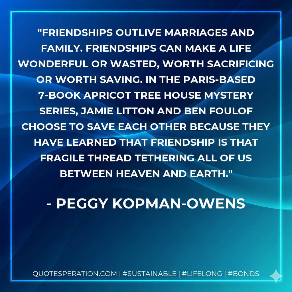Friendships outlive marriages and family. Friendships can make a life wonderful or wasted, worth sacrificing or worth saving. In the Paris-based 7-book Apricot Tree House Mystery Series, Jamie Litton and Ben Foulof choose to save each other because they have learned that friendship is that fragile thread tethering all of us between Heaven and Earth.