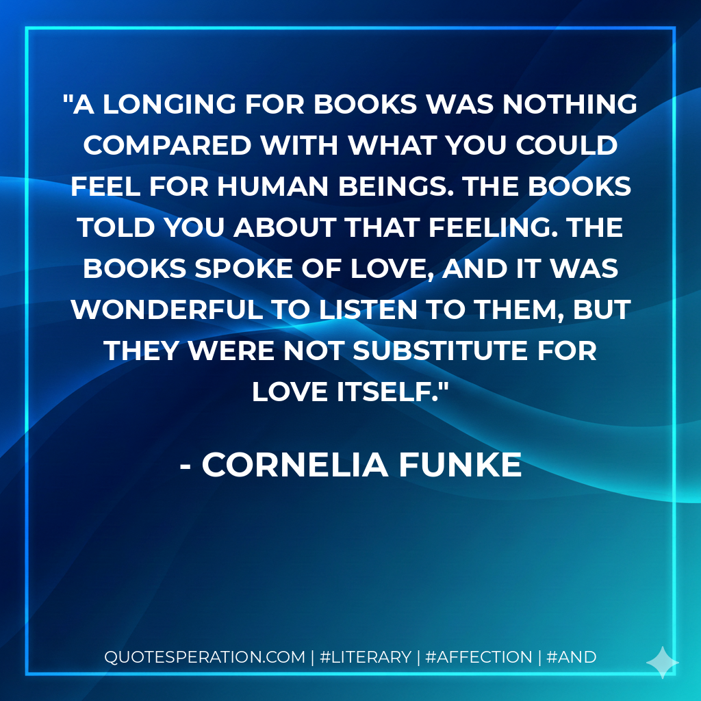 A longing for books was nothing compared with what you could feel for human beings. The books told you about that feeling. The books spoke of love, and it was wonderful to listen to them, but they were not substitute for love itself. - Cornelia Funke