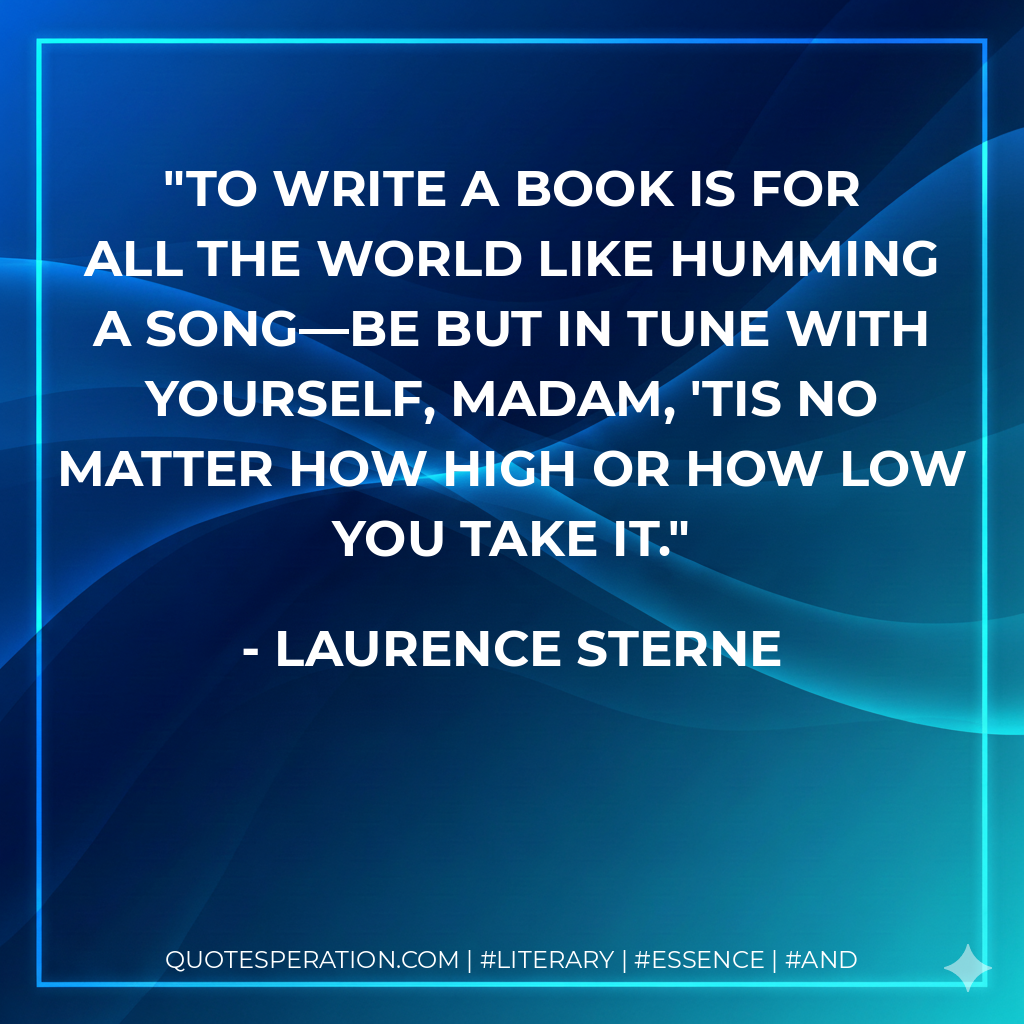 To write a book is for all the world like humming a song—be but in tune with yourself, madam, 'tis no matter how high or how low you take it. - Laurence Sterne