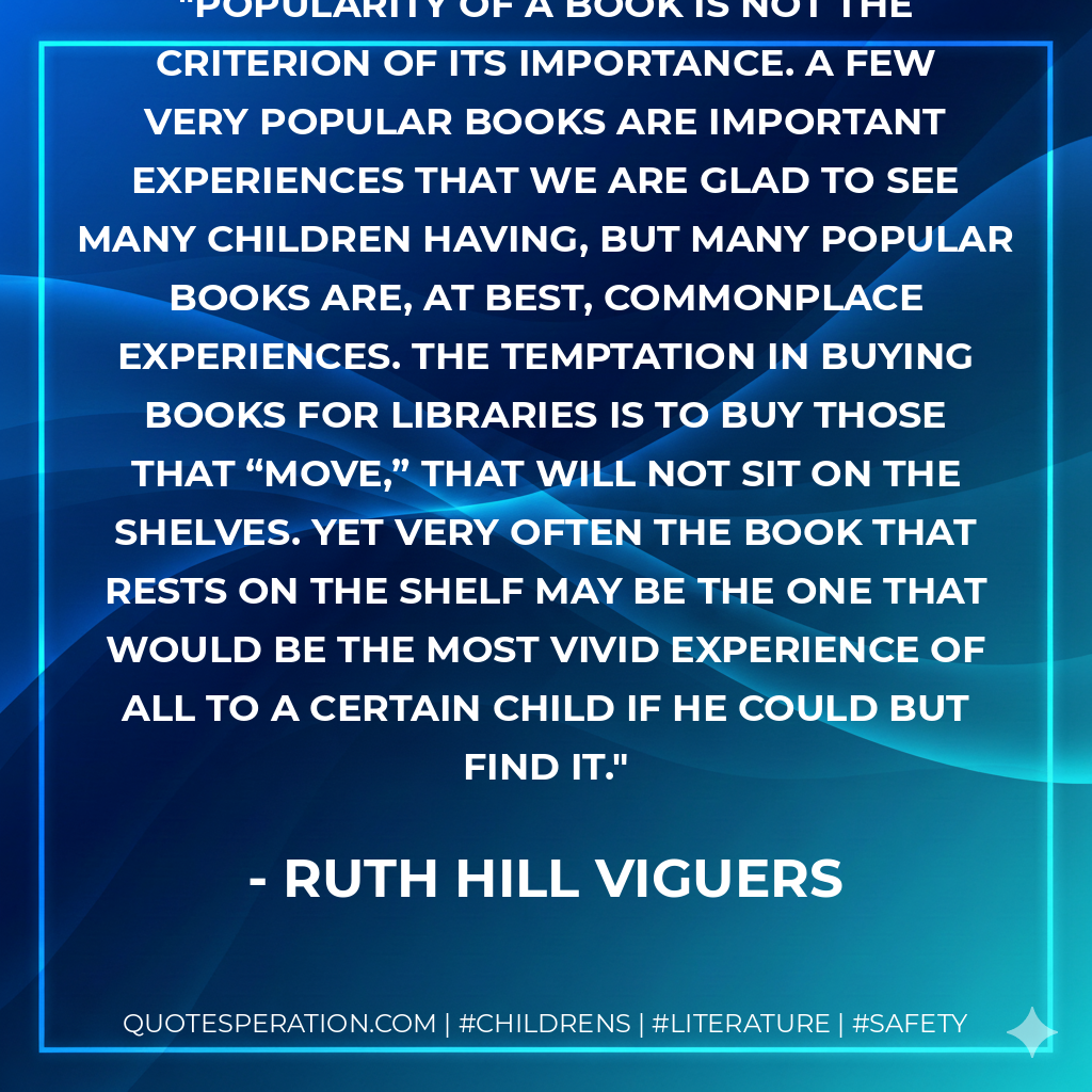 Popularity of a book is not the criterion of its importance. A few very popular books are important experiences that we are glad to see many children having, but many popular books are, at best, commonplace experiences. The temptation in buying books for libraries is to buy those that “move,” that will not sit on the shelves. Yet very often the book that rests on the shelf may be the one that would be the most vivid experience of all to a certain child if he could but find it. - Ruth Hill Viguers
