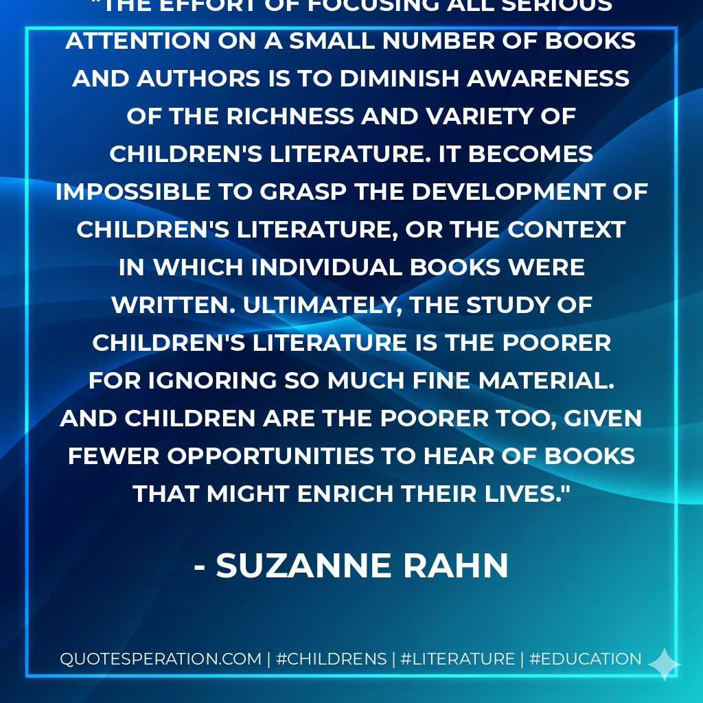 The effort of focusing all serious attention on a small number of books and authors is to diminish awareness of the richness and variety of children's literature. It becomes impossible to grasp the development of children's literature, or the context in which individual books were written. Ultimately, the study of children's literature is the poorer for ignoring so much fine material. And children are the poorer too, given fewer opportunities to hear of books that might enrich their lives. - Suzanne Rahn