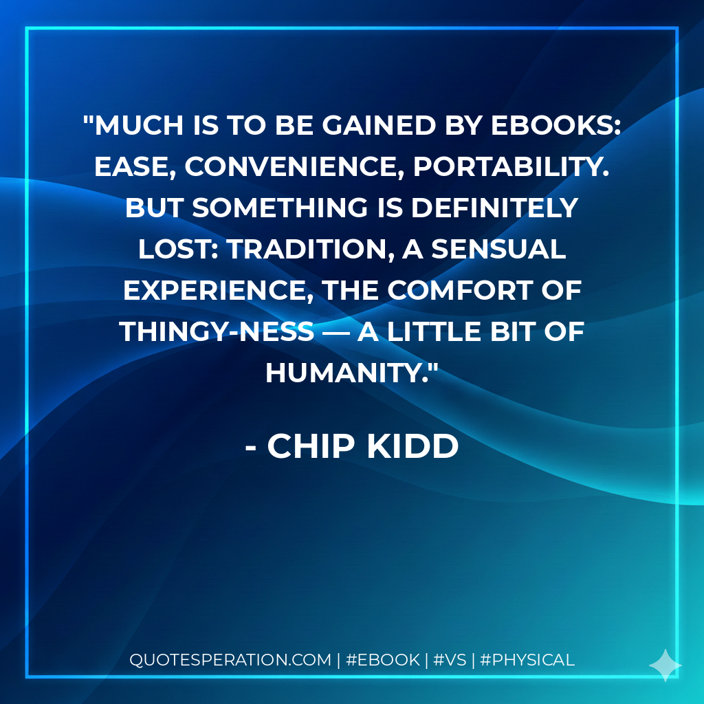 Much is to be gained by eBooks: ease, convenience, portability. But something is definitely lost: tradition, a sensual experience, the comfort of thingy-ness — a little bit of humanity. - Chip Kidd