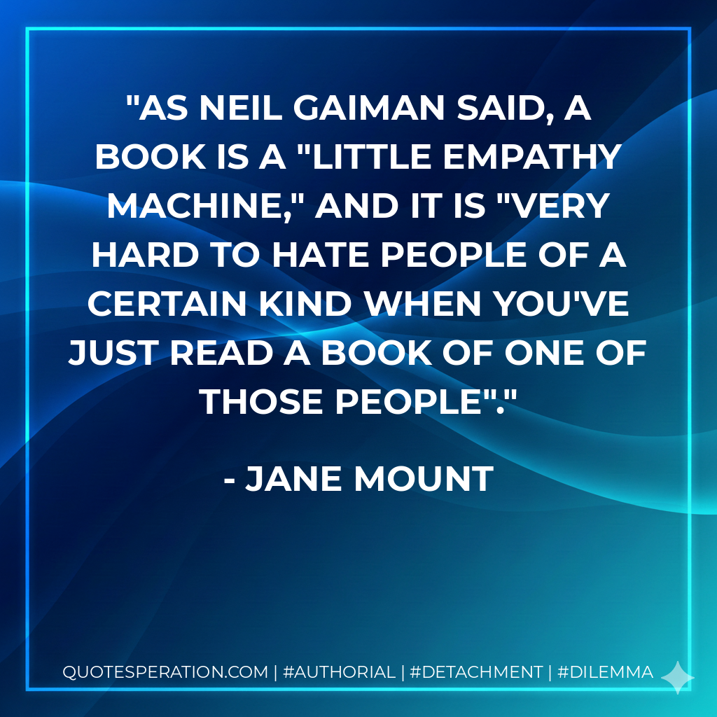 As Neil Gaiman said, a book is a "little empathy machine," and it is "very hard to hate people of a certain kind when you've just read a book of one of those people". - Jane Mount