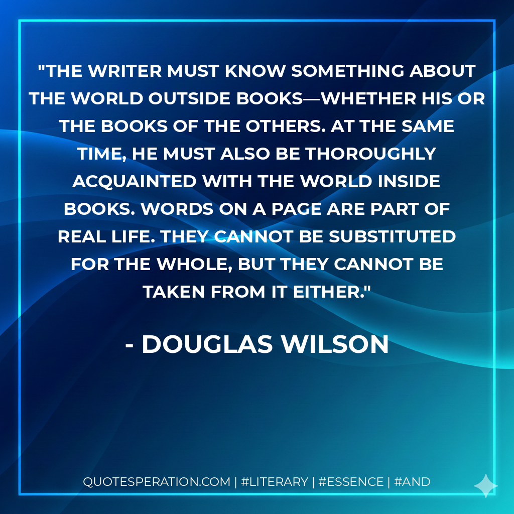 The writer must know something about the world outside books—whether his or the books of the others. At the same time, he must also be thoroughly acquainted with the world inside books. Words on a page are part of real life. They cannot be substituted for the whole, but they cannot be taken from it either. - Douglas Wilson