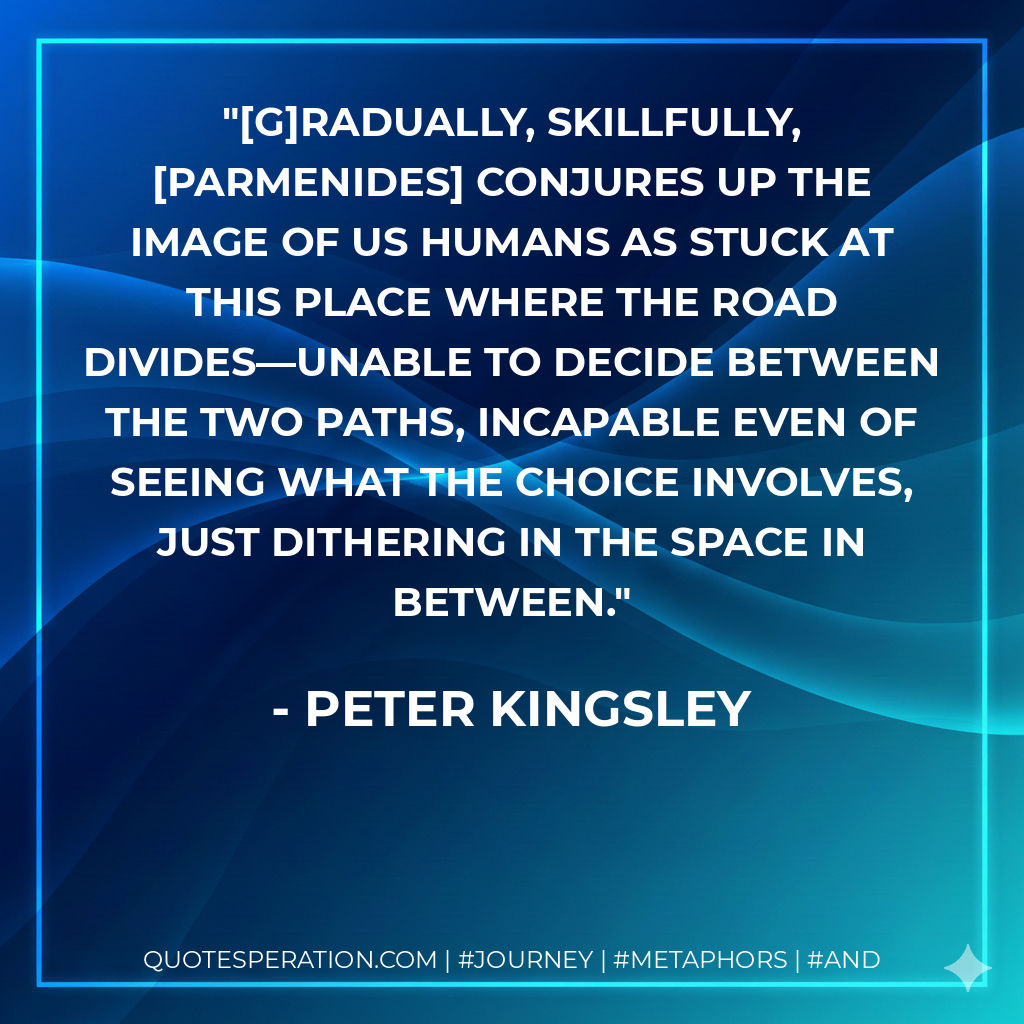 [G]radually, skillfully, [Parmenides] conjures up the image of us humans as stuck at this place where the road divides—unable to decide between the two paths, incapable even of seeing what the choice involves, just dithering in the space in between.