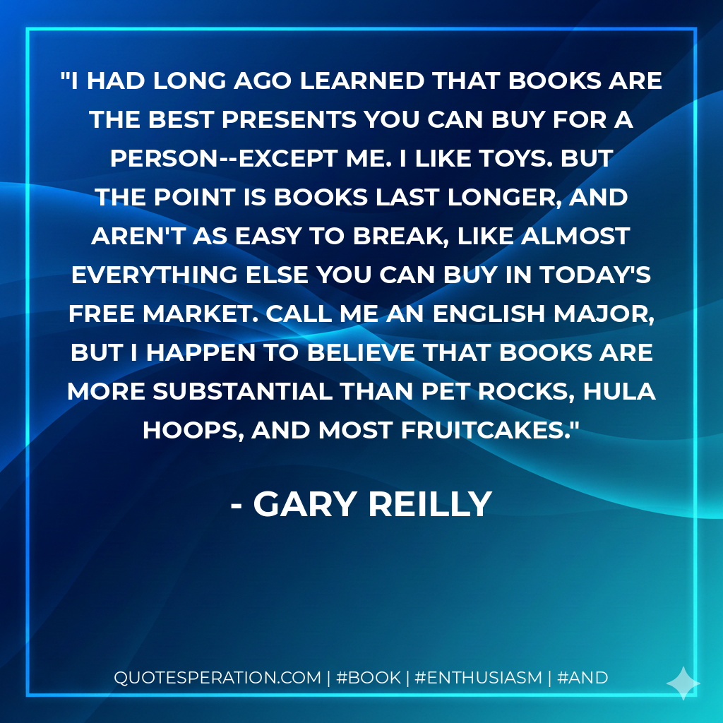 I had long ago learned that books are the best presents you can buy for a person--except me. I like toys. But the point is books last longer, and aren't as easy to break, like almost everything else you can buy in today's free market. Call me an English major, but I happen to believe that books are more substantial than pet rocks, hula hoops, and most fruitcakes. - Gary Reilly