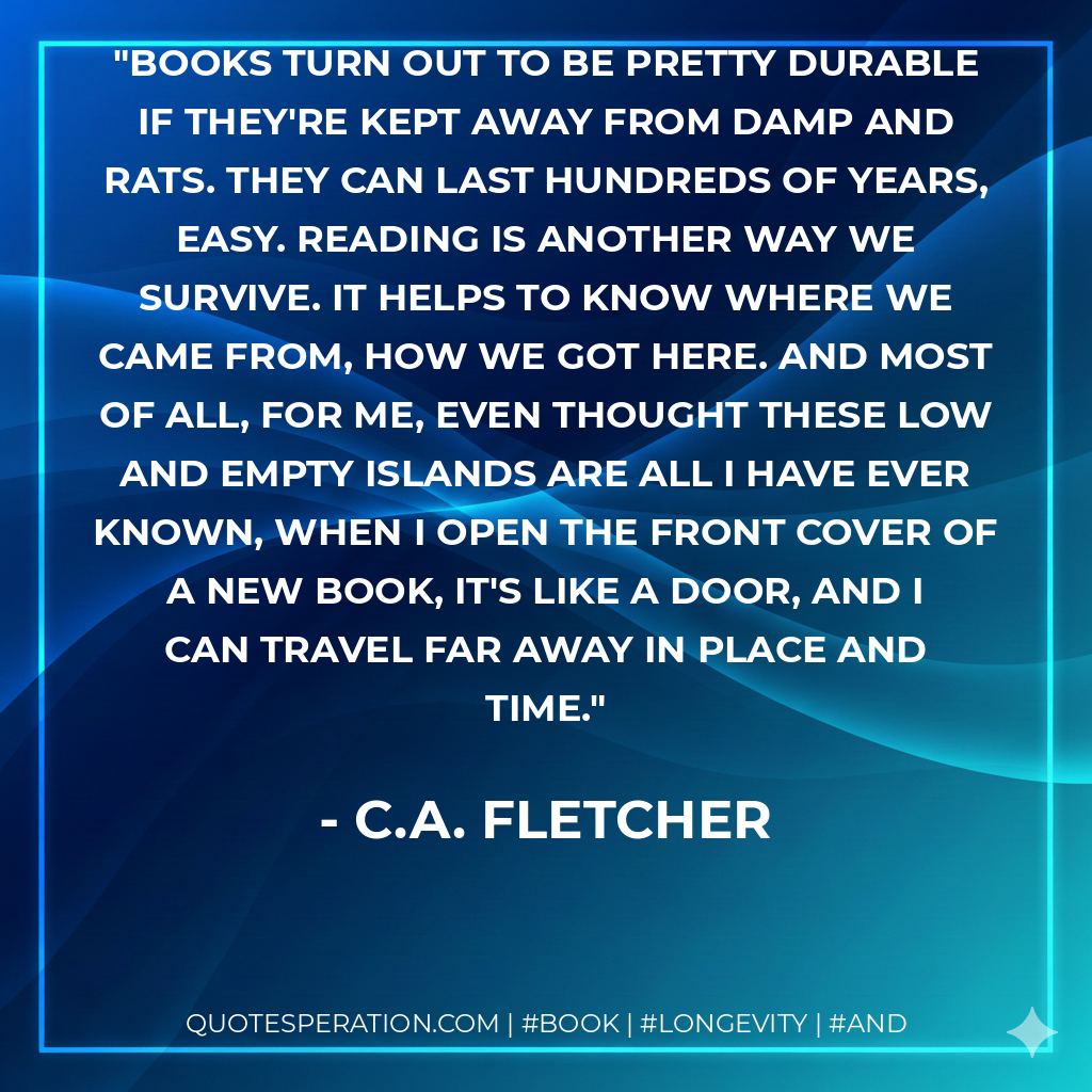 Books turn out to be pretty durable if they're kept away from damp and rats. They can last hundreds of years, easy. Reading is another way we survive. It helps to know where we came from, how we got here. And most of all, for me, even thought these low and empty islands are all I have ever known, when I open the front cover of a new book, it's like a door, and I can travel far away in place and time. - C.A. Fletcher