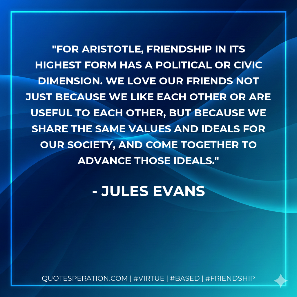 For Aristotle, friendship in its highest form has a political or civic dimension. We love our friends not just because we like each other or are useful to each other, but because we share the same values and ideals for our society, and come together to advance those ideals.