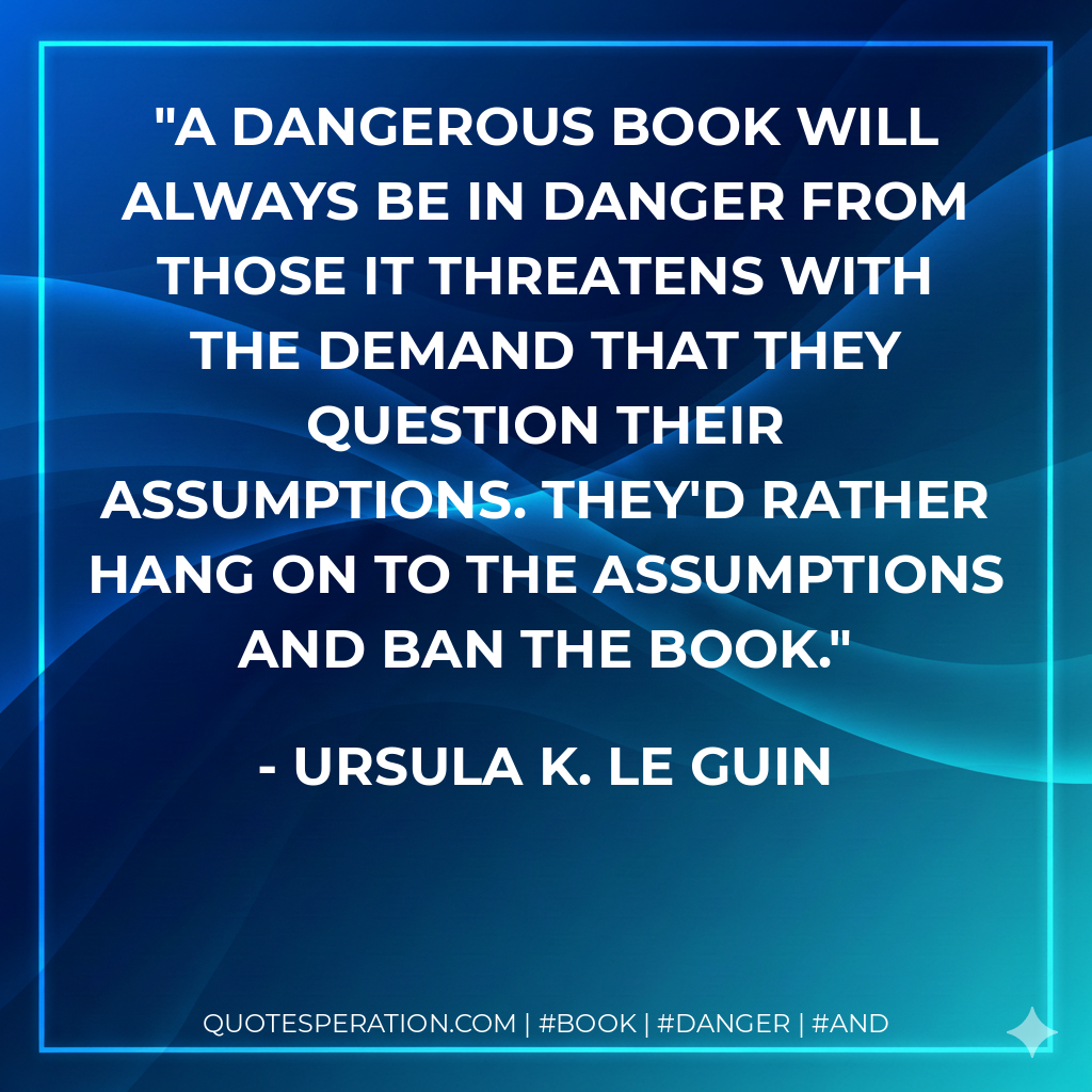 A dangerous book will always be in danger from those it threatens with the demand that they question their assumptions. They'd rather hang on to the assumptions and ban the book. - Ursula K. Le Guin