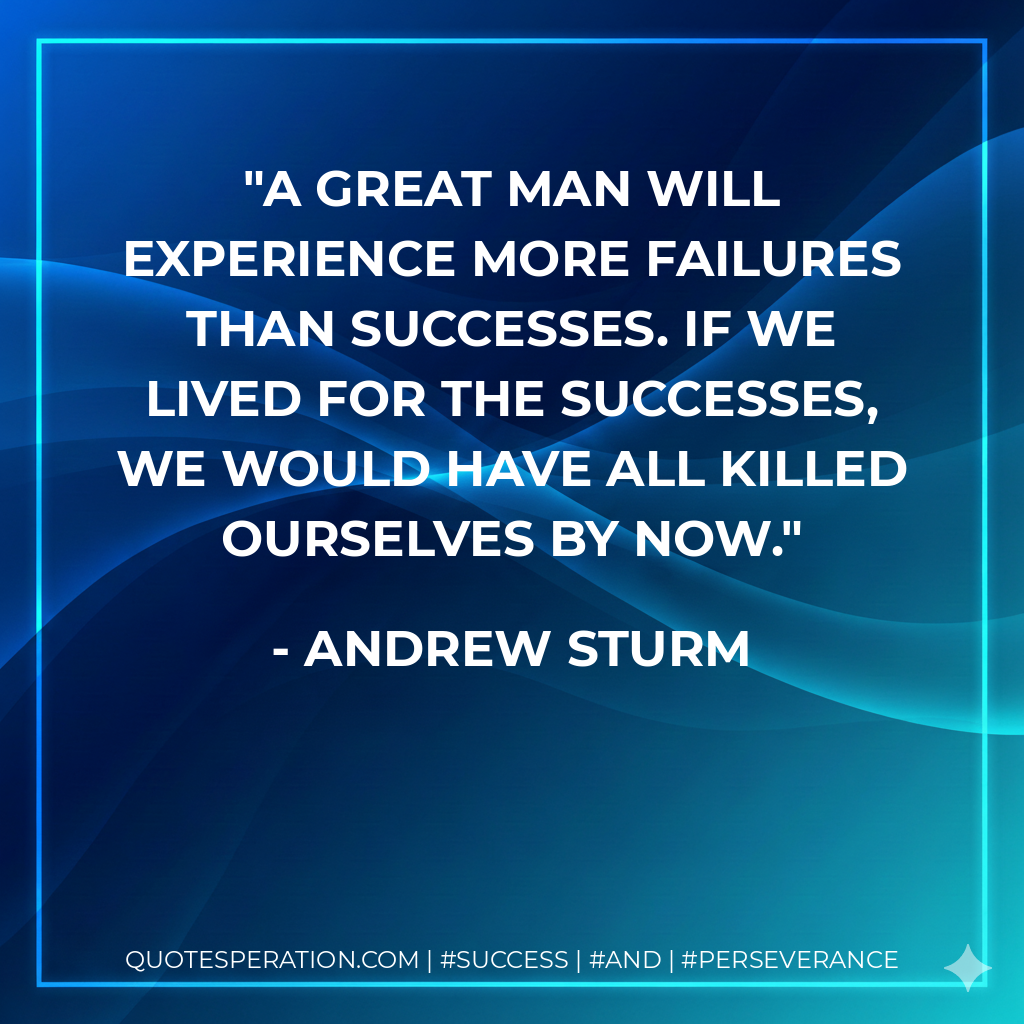 A great man will experience more failures than successes. If we lived for the successes, we would have all killed ourselves by now. - Andrew Sturm