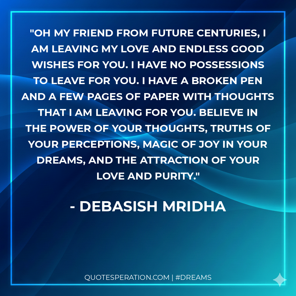 Oh my friend from future centuries, I am leaving my love and endless good wishes for you. I have no possessions to leave for you. I have a broken pen and a few pages of paper with thoughts that I am leaving for you. Believe in the power of your thoughts, truths of your perceptions, magic of joy in your dreams, and the attraction of your love and purity.