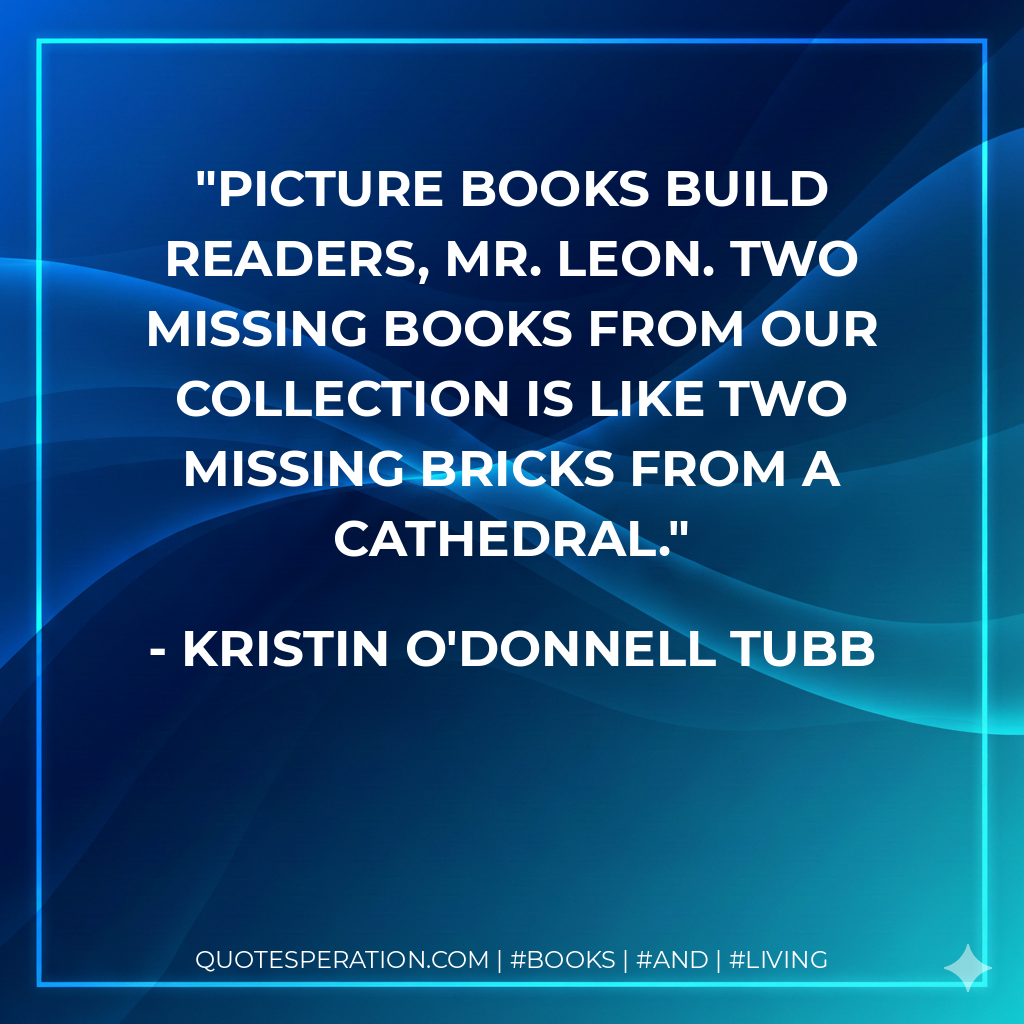 Picture books build readers, Mr. Leon. Two missing books from our collection is like two missing bricks from a cathedral. - Kristin O'Donnell Tubb