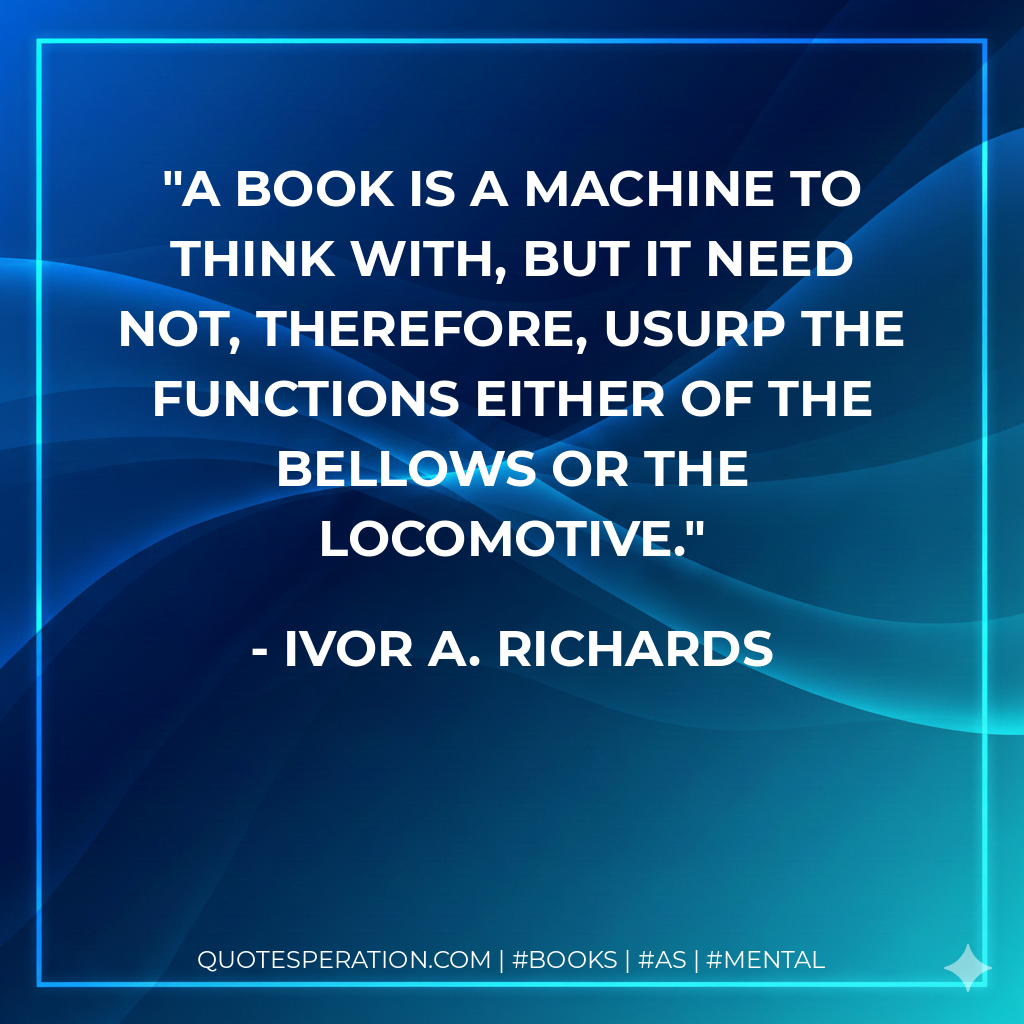 A book is a machine to think with, but it need not, therefore, usurp the functions either of the bellows or the locomotive. - Ivor A. Richards