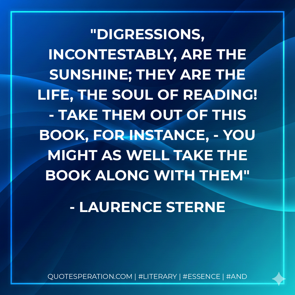 Digressions, incontestably, are the sunshine; they are the life, the soul of reading! - take them out of this book, for instance, - you might as well take the book along with them - Laurence Sterne