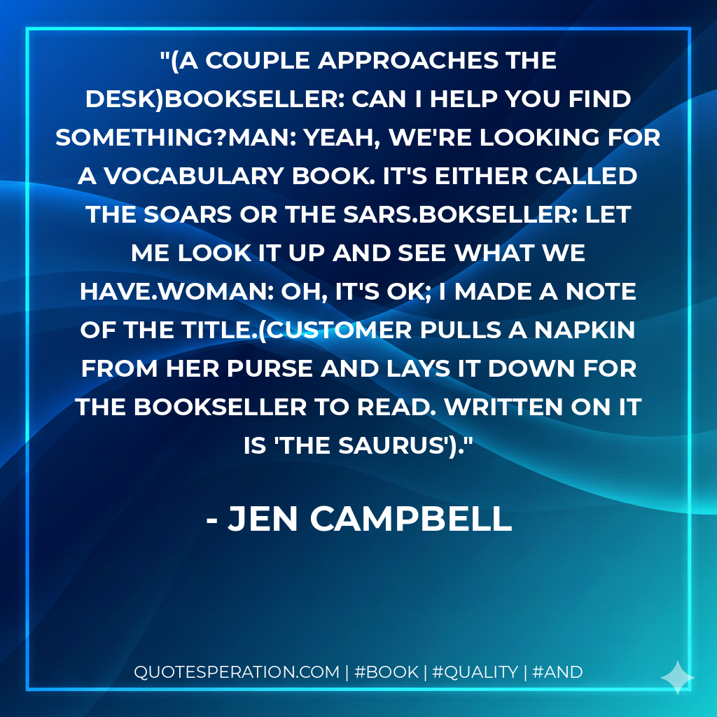 (A couple approaches the desk)BOOKSELLER: Can I help you find something?MAN: Yeah, we're looking for a vocabulary book. It's either called The Soars or The Sars.BOKSELLER: Let me look it up and see what we have.WOMAN: Oh, it's OK; I made a note of the title.(Customer pulls a napkin from her purse and lays it down for the bookseller to read. Written on it is 'The Saurus'). - Jen Campbell
