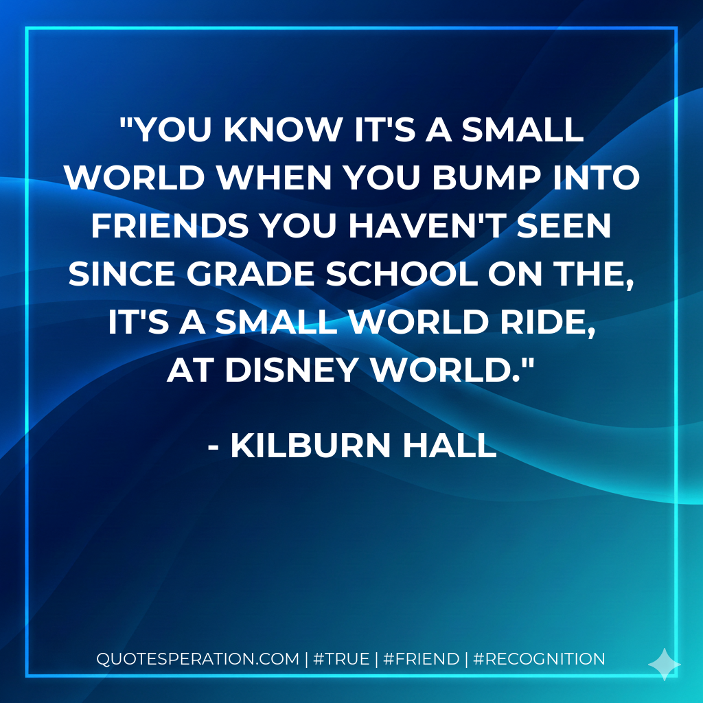 You know it's a small world when you bump into friends you haven't seen since grade school on the, It's A Small World Ride, at Disney World.