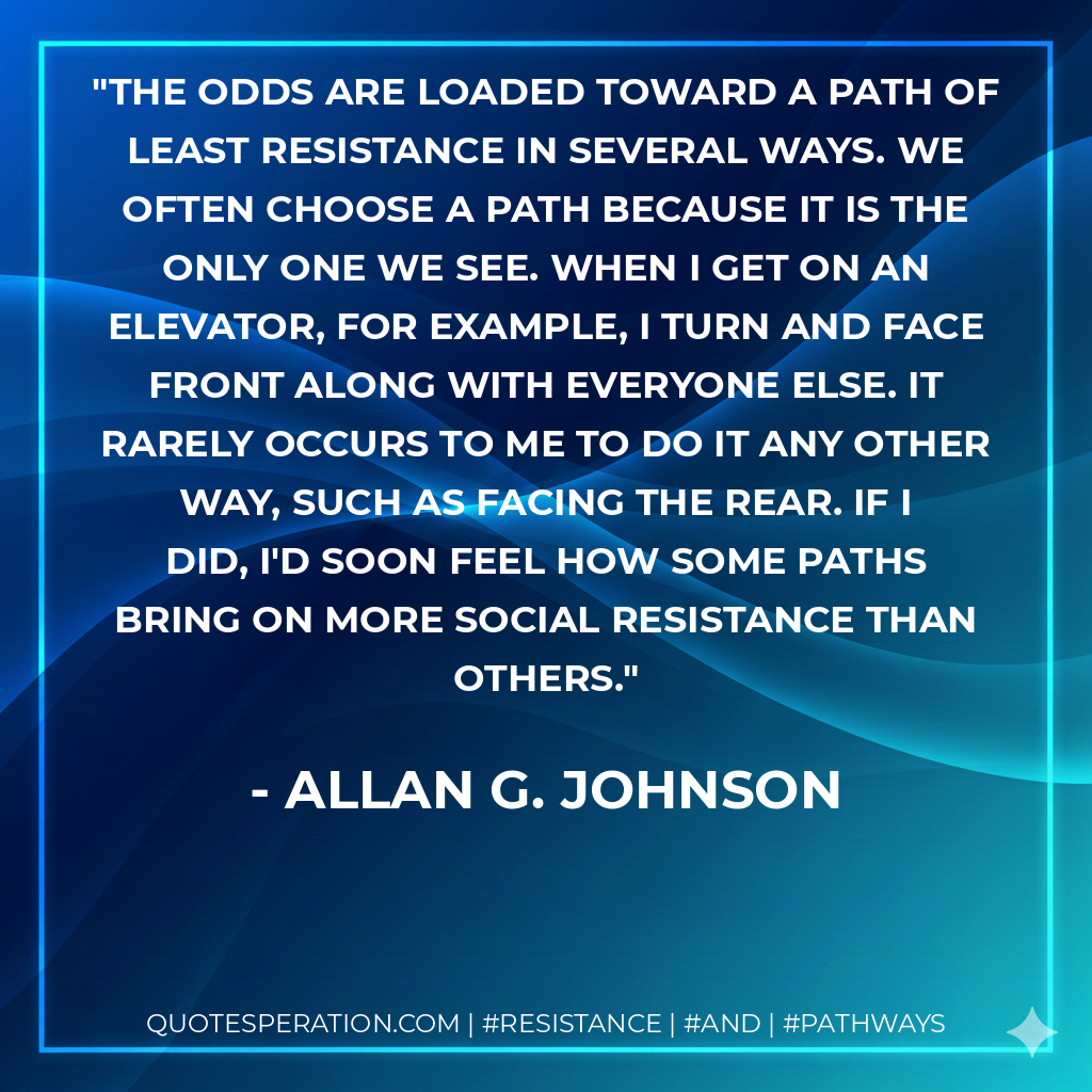 The odds are loaded toward a path of least resistance in several ways. We often choose a path because it is the only one we see. When I get on an elevator, for example, I turn and face front along with everyone else. It rarely occurs to me to do it any other way, such as facing the rear. If I did, I'd soon feel how some paths bring on more social resistance than others.