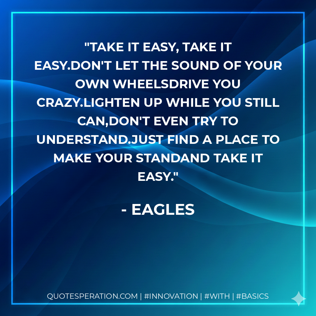 Take It easy, take it easy.Don't let the sound of your own wheelsdrive you crazy.Lighten up while you still can,don't even try to understand.Just find a place to make your standand take it easy. - Eagles