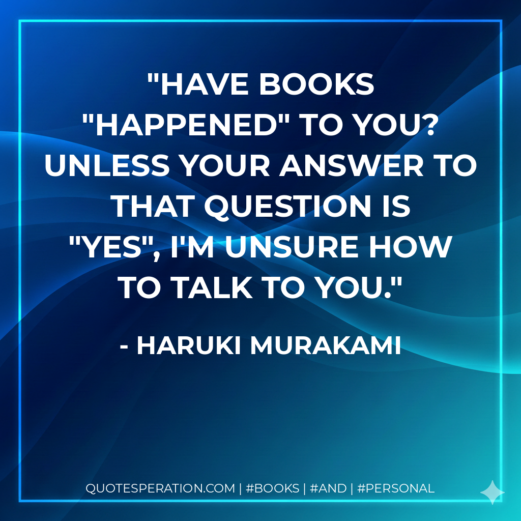Have BOOKS "happened" to you? Unless your answer to that question is "yes", I'm unsure How to talk to you. - Haruki Murakami