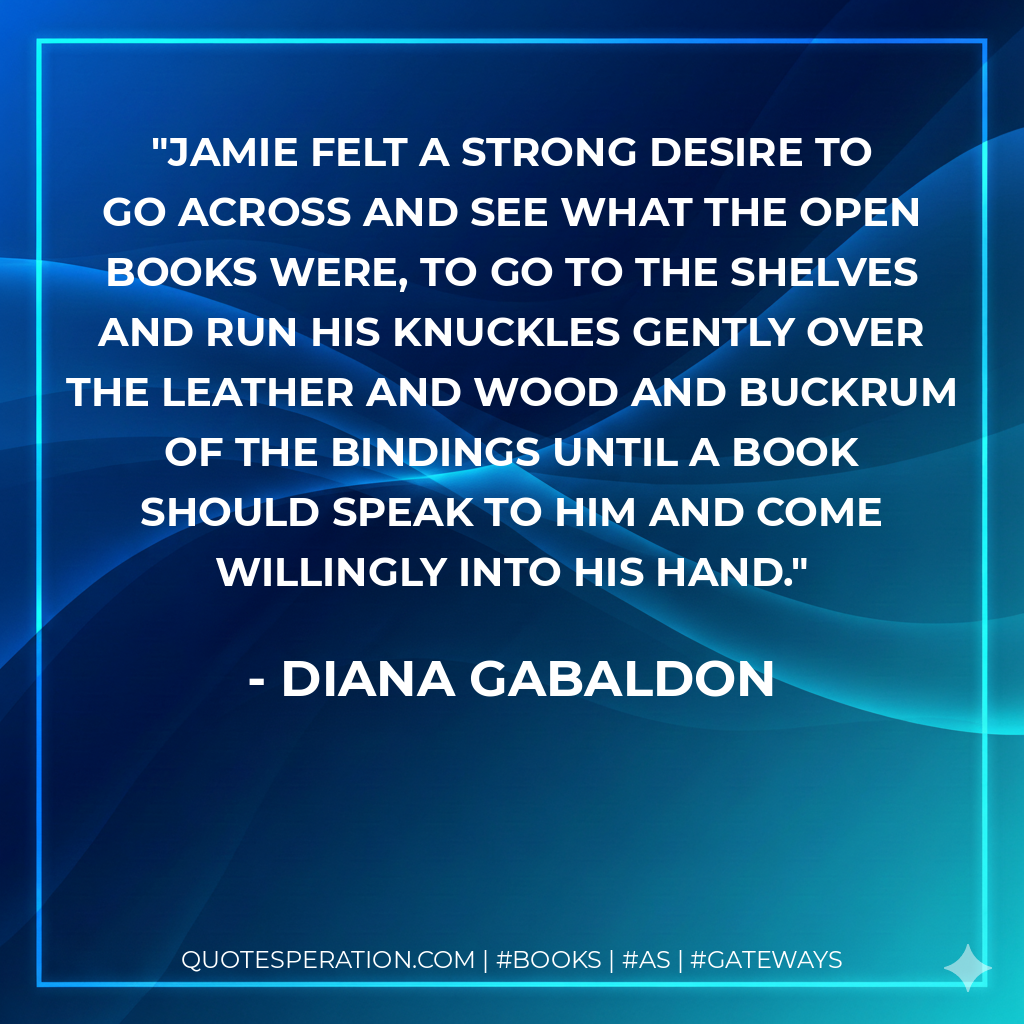 Jamie felt a strong desire to go across and see what the open books were, to go to the shelves and run his knuckles gently over the leather and wood and buckrum of the bindings until a book should speak to him and come willingly into his hand. - Diana Gabaldon