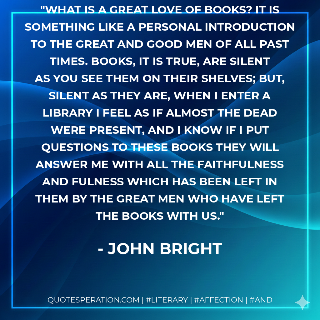 What is a great love of books? It is something like a personal introduction to the great and good men of all past times. Books, it is true, are silent as you see them on their shelves; but, silent as they are, when I enter a library I feel as if almost the dead were present, and I know if I put questions to these books they will answer me with all the faithfulness and fulness which has been left in them by the great men who have left the books with us. - John Bright
