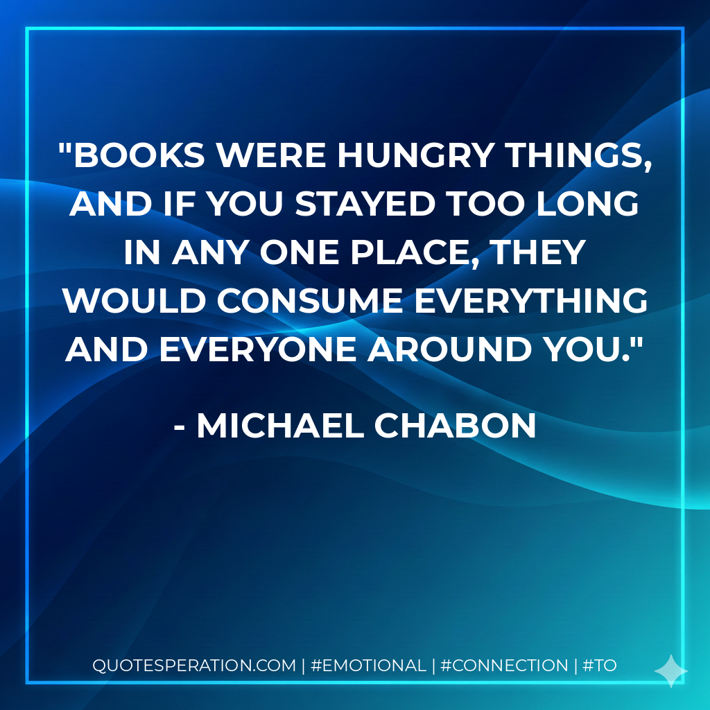 Books were hungry things, and if you stayed too long in any one place, they would consume everything and everyone around you. - Michael Chabon