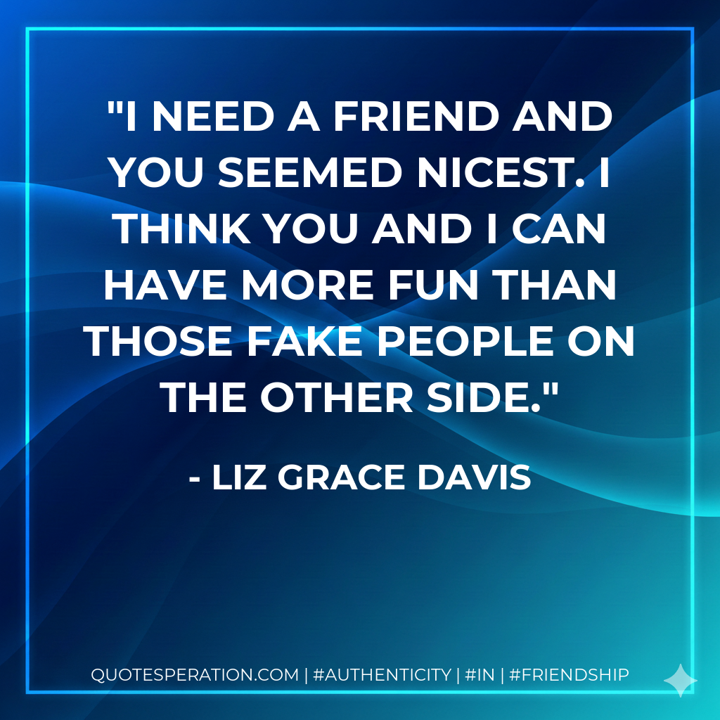 I need a friend and you seemed nicest. I think you and I can have more fun than those fake people on the other side.