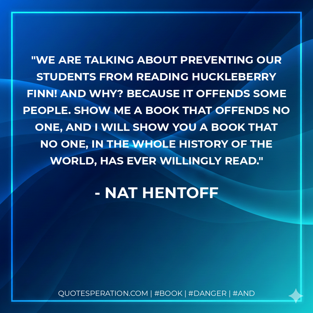 We are talking about preventing our students from reading Huckleberry Finn! And why? Because it offends some people. Show me a book that offends no one, and i will show you a book that no one, in the whole history of the world, has ever willingly read. - Nat Hentoff