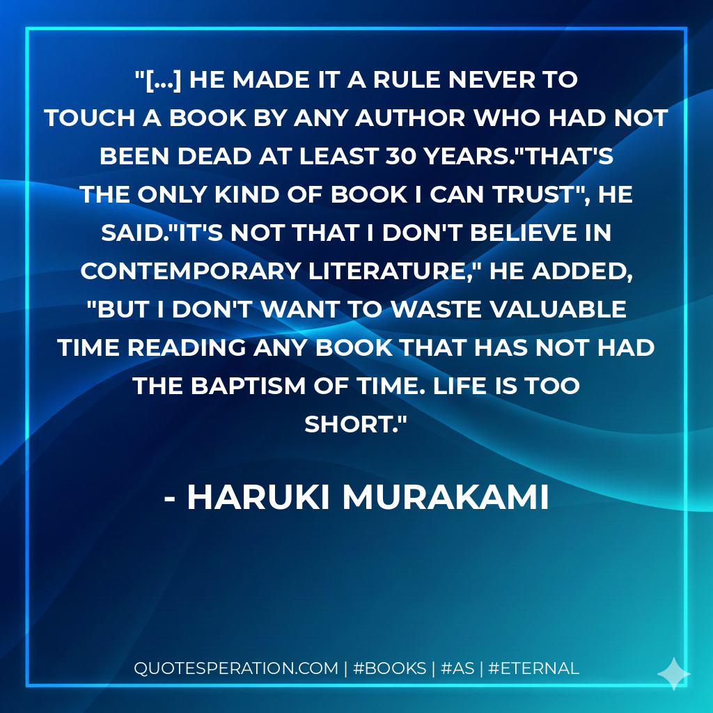[...] he made it a rule never to touch a book by any author who had not been dead at least 30 years."That's the only kind of book I can trust", he said."It's not that I don't believe in contemporary literature," he added, "but I don't want to waste valuable time reading any book that has not had the baptism of time. Life is too short. - Haruki Murakami