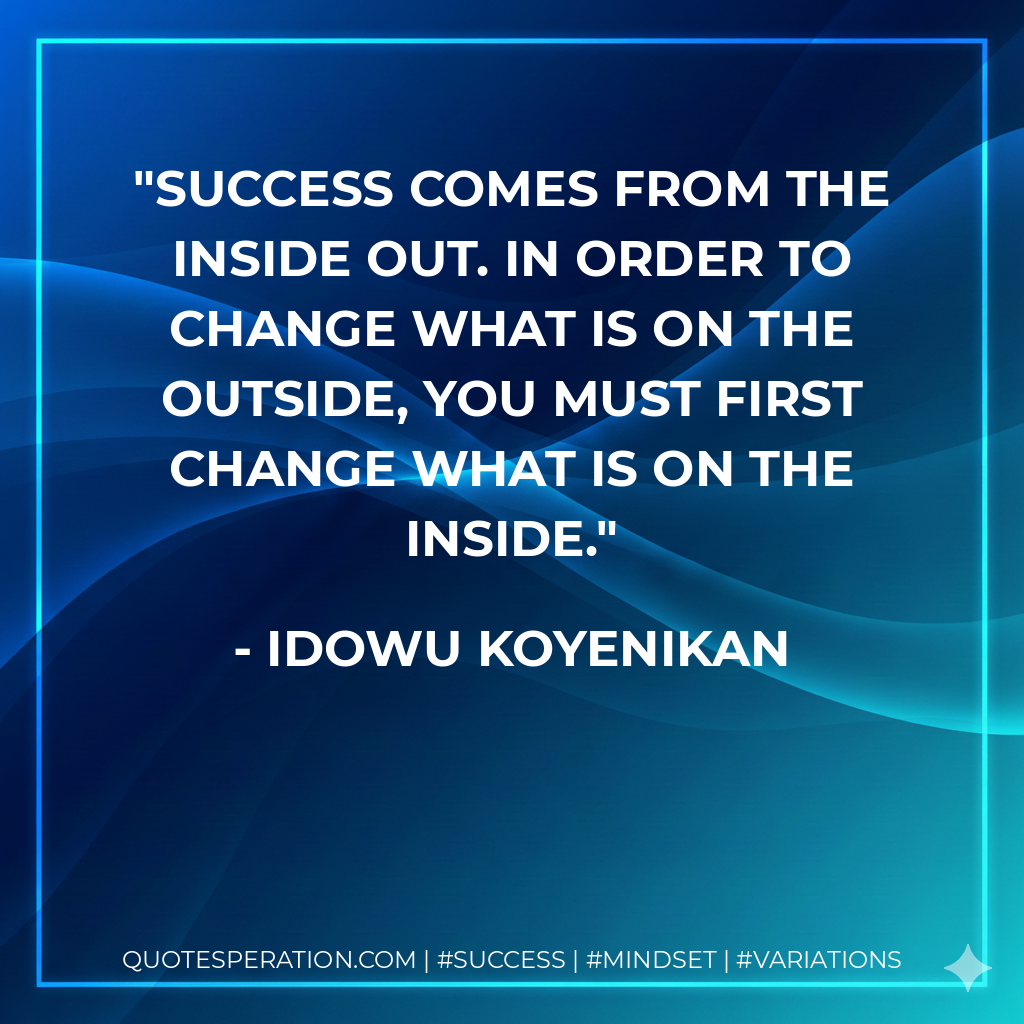 Success comes from the inside out. In order to change what is on the outside, you must first change what is on the inside. - Idowu Koyenikan