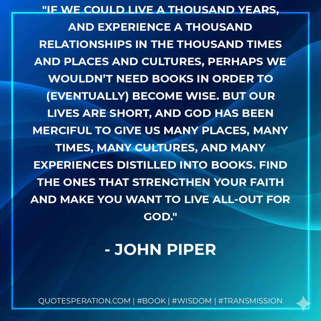 If we could live a thousand years, and experience a thousand relationships in the thousand times and places and cultures, perhaps we wouldn’t need books in order to (eventually) become wise. But our lives are short, and God has been merciful to give us many places, many times, many cultures, and many experiences distilled into books. Find the ones that strengthen your faith and make you want to live all-out for God. - John Piper