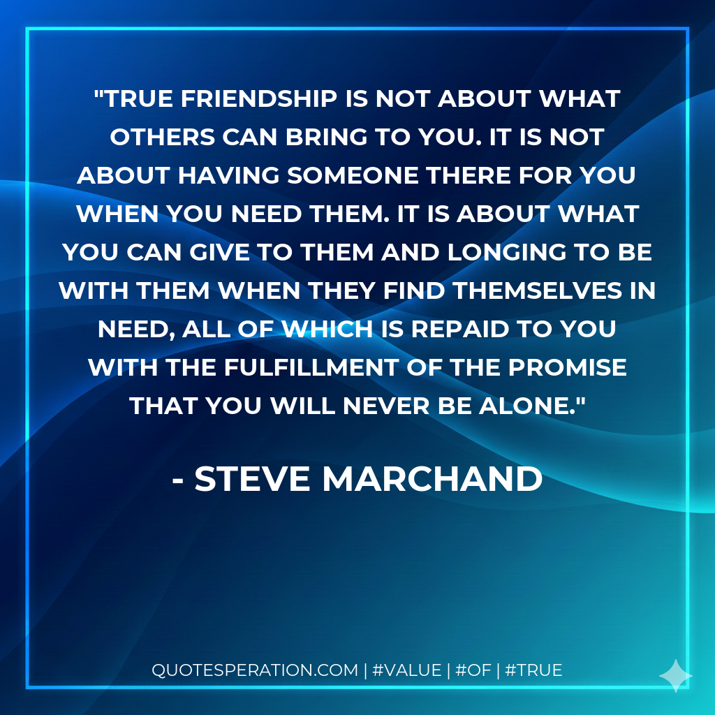 True friendship is not about what others can bring to you. It is not about having someone there for you when you need them. It is about what you can give to them and longing to be with them when they find themselves in need, all of which is repaid to you with the fulfillment of the promise that you will never be alone.