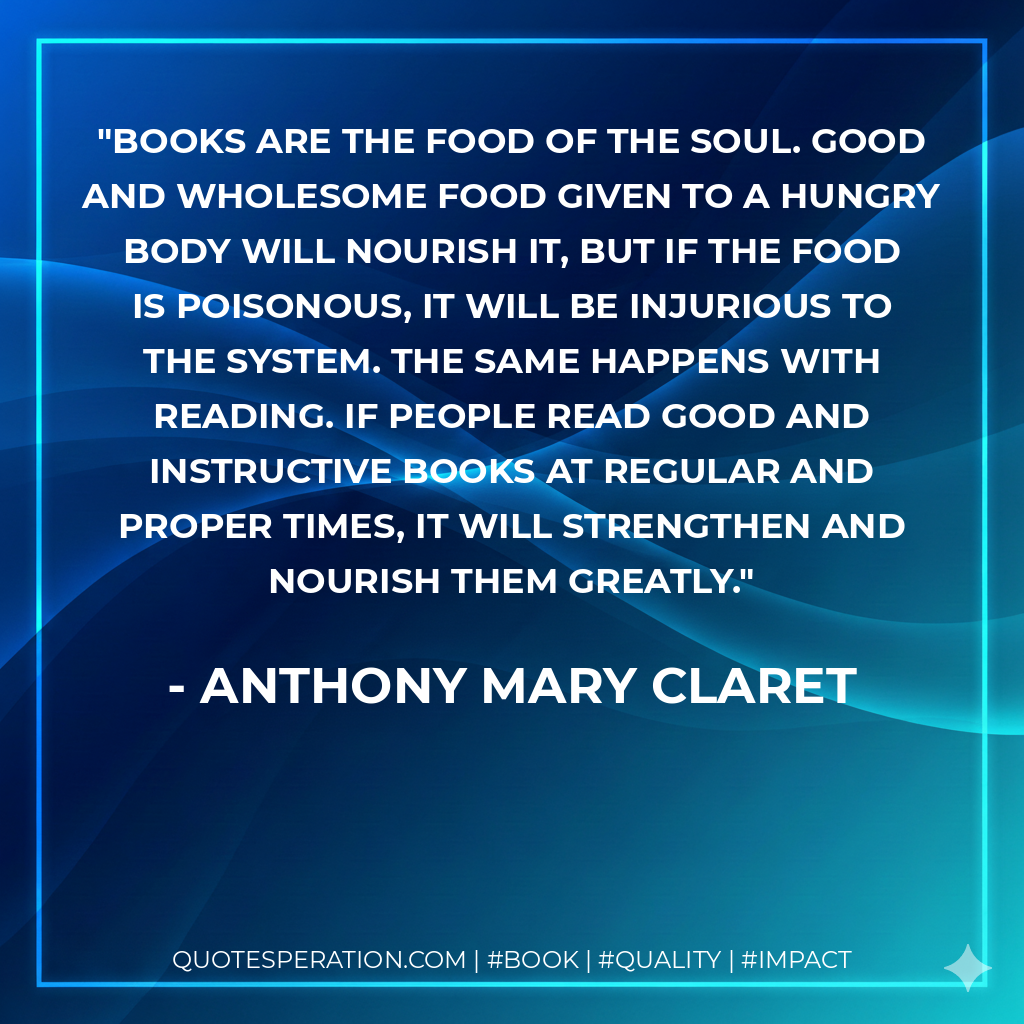 Books are the food of the soul. Good and wholesome food given to a hungry body will nourish it, but if the food is poisonous, it will be injurious to the system. The same happens with reading. If people read good and instructive books at regular and proper times, it will strengthen and nourish them greatly. - Anthony Mary Claret