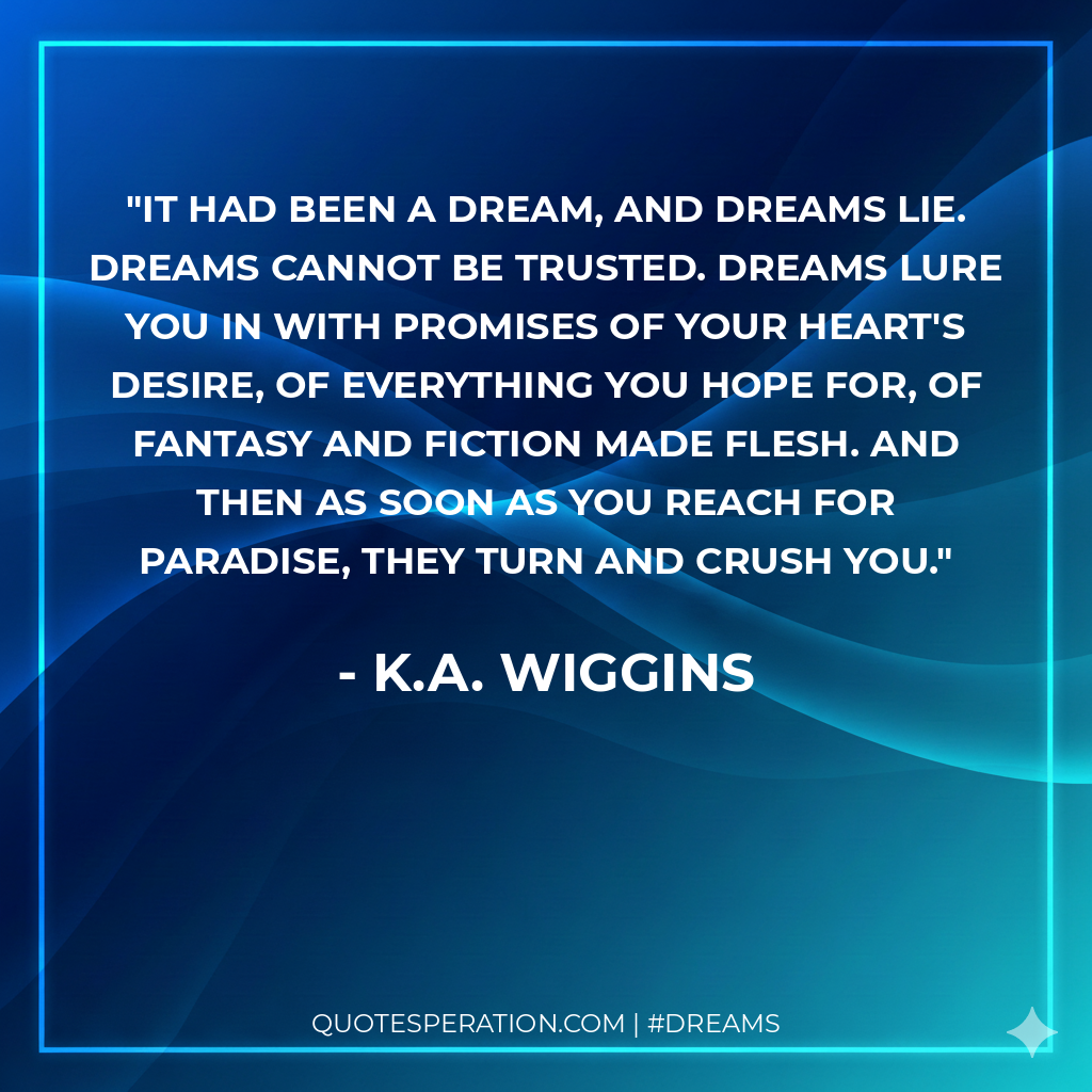 It had been a dream, and dreams lie. Dreams cannot be trusted. Dreams lure you in with promises of your heart's desire, of everything you hope for, of fantasy and fiction made flesh. And then as soon as you reach for paradise, they turn and crush you.