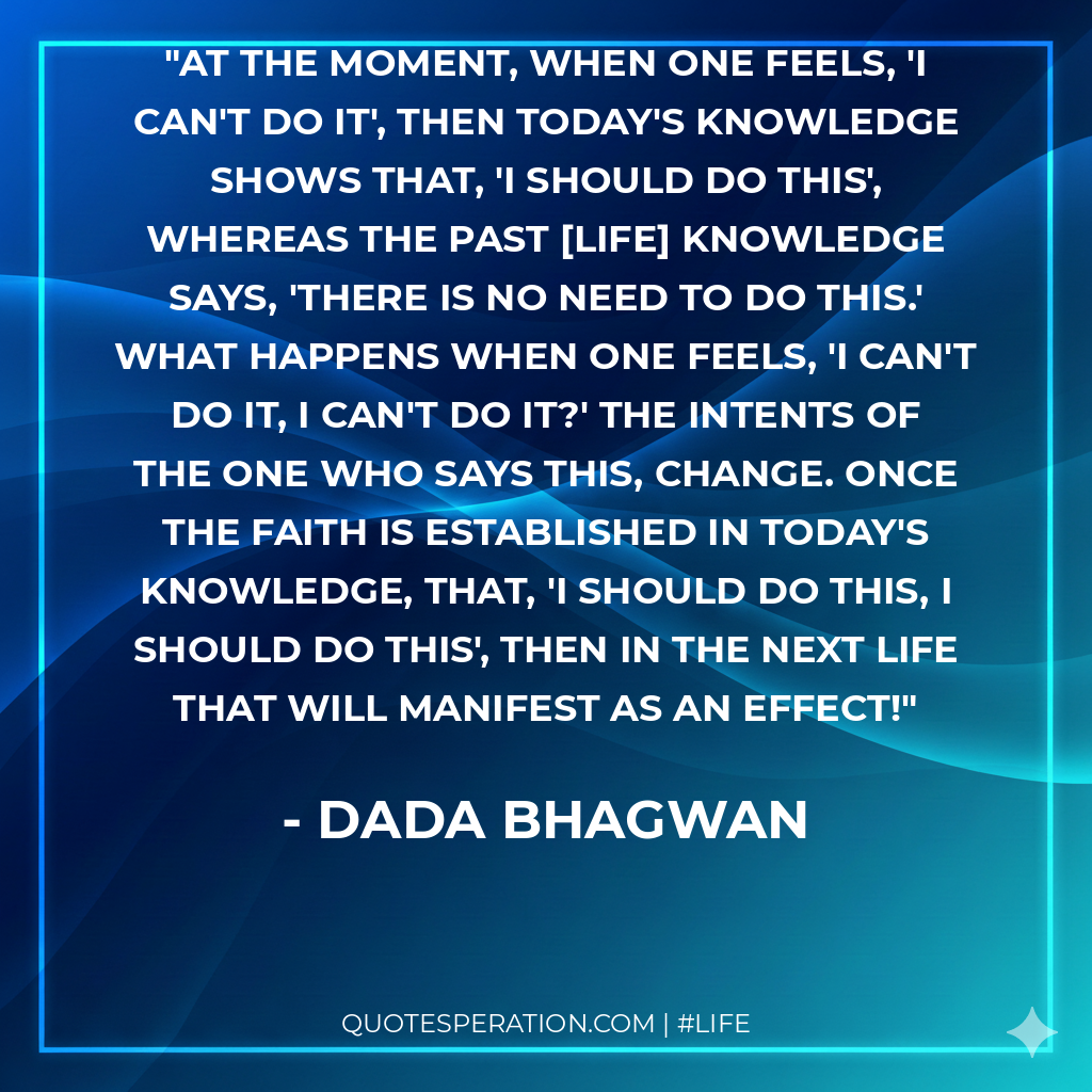 At the moment, when one feels, 'I can't do it', then today's knowledge shows that, 'I should do this', whereas the past [life] knowledge says, 'There is no need to do this.' What happens when one feels, 'I can't do it, I can't do it?' The intents of the one who says this, change. Once the faith is established in today's knowledge, that, 'I should do this, I should do this', then in the next life that will manifest as an effect!