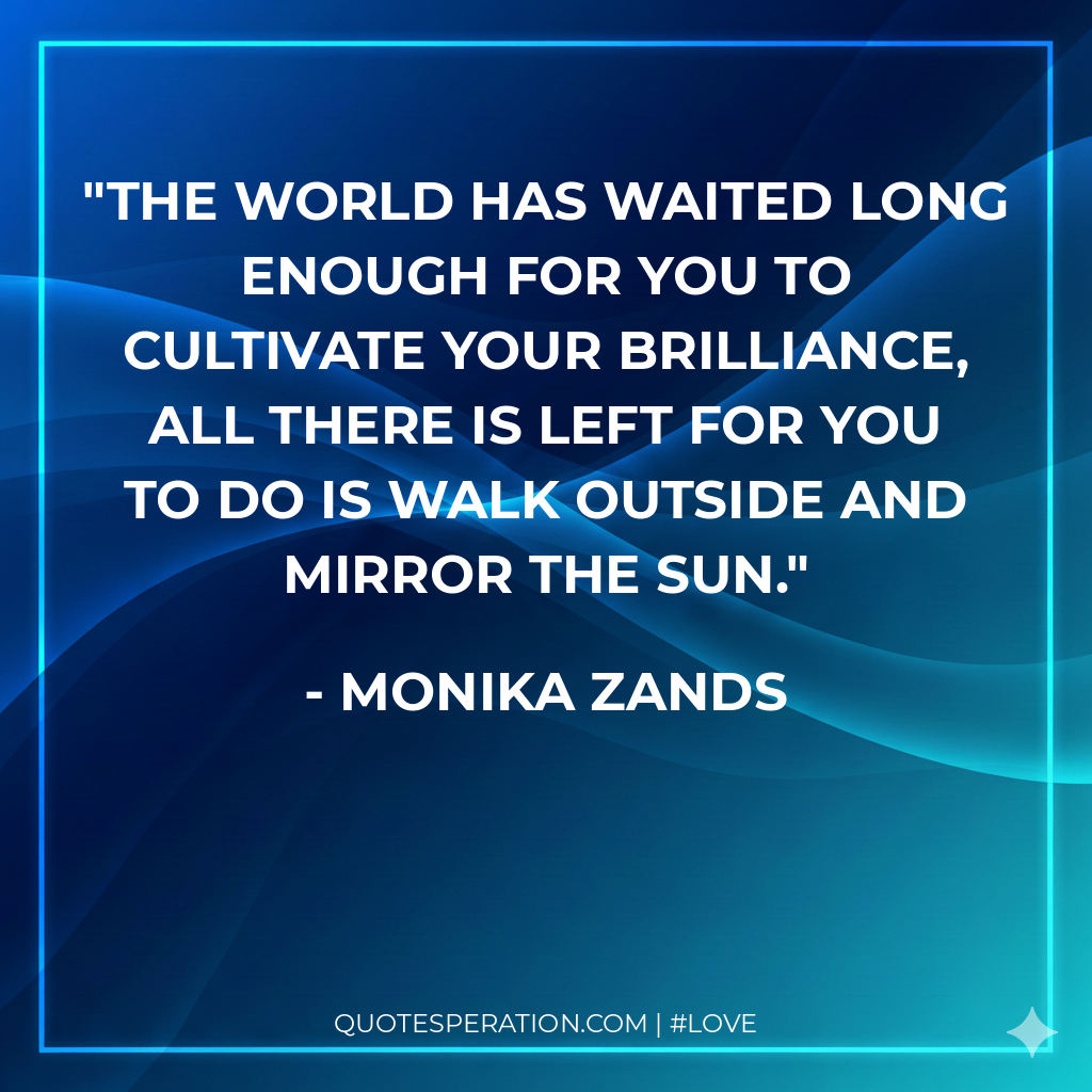 The world has waited long enough for you to cultivate your brilliance, all there is left for you to do is walk outside and mirror the sun.