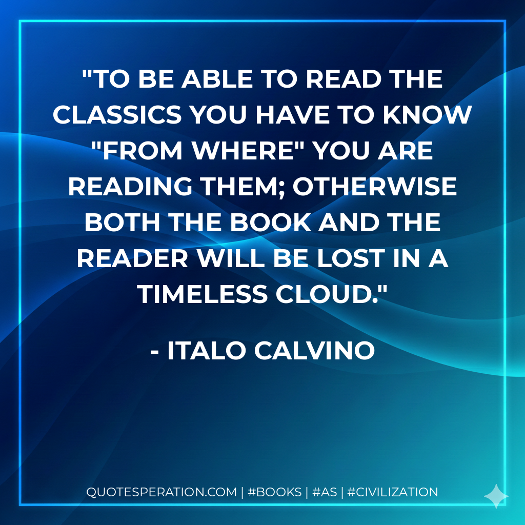 To be able to read the classics you have to know "from where" you are reading them; otherwise both the book and the reader will be lost in a timeless cloud. - Italo Calvino