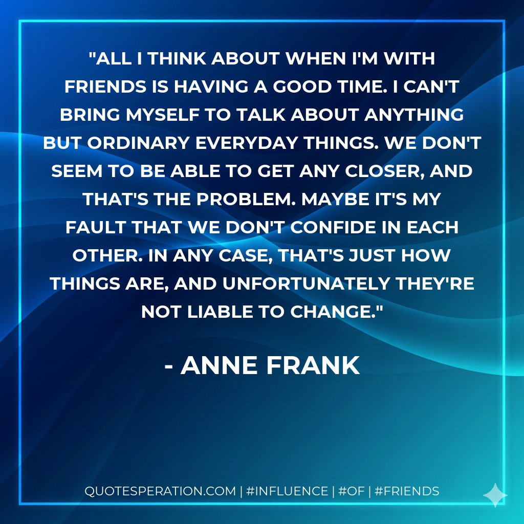 All I think about when I'm with friends is having a good time. I can't bring myself to talk about anything but ordinary everyday things. We don't seem to be able to get any closer, and that's the problem. Maybe it's my fault that we don't confide in each other. In any case, that's just how things are, and unfortunately they're not liable to change.