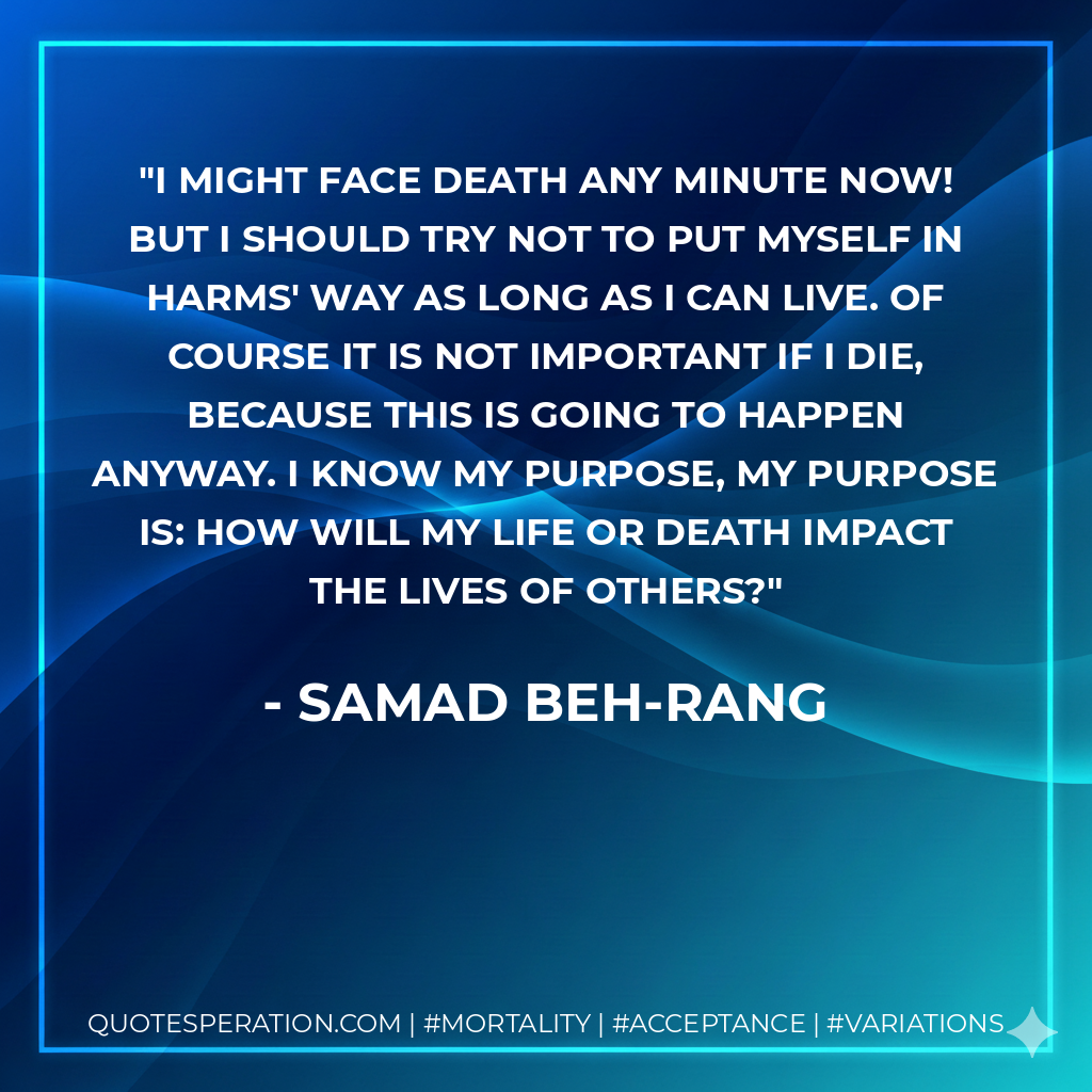 I might face death any minute now! But I should try not to put myself in harms' way as long as I can live. Of course it is not important if I die, because this is going to happen anyway. I know my purpose, my purpose is: How will my life or death impact the lives of others?