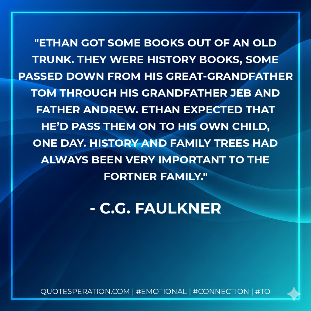 Ethan got some books out of an old trunk. They were history books, some passed down from his great-grandfather Tom through his grandfather Jeb and father Andrew. Ethan expected that he’d pass them on to his own child, one day. History and family trees had always been very important to the Fortner family. - C.G. Faulkner