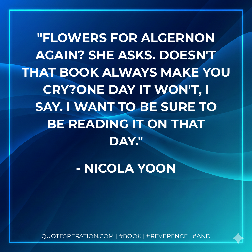 Flowers for Algernon again? she asks. Doesn't that book always make you cry?One day it won't, I say. I want to be sure to be reading it on that day. - Nicola Yoon