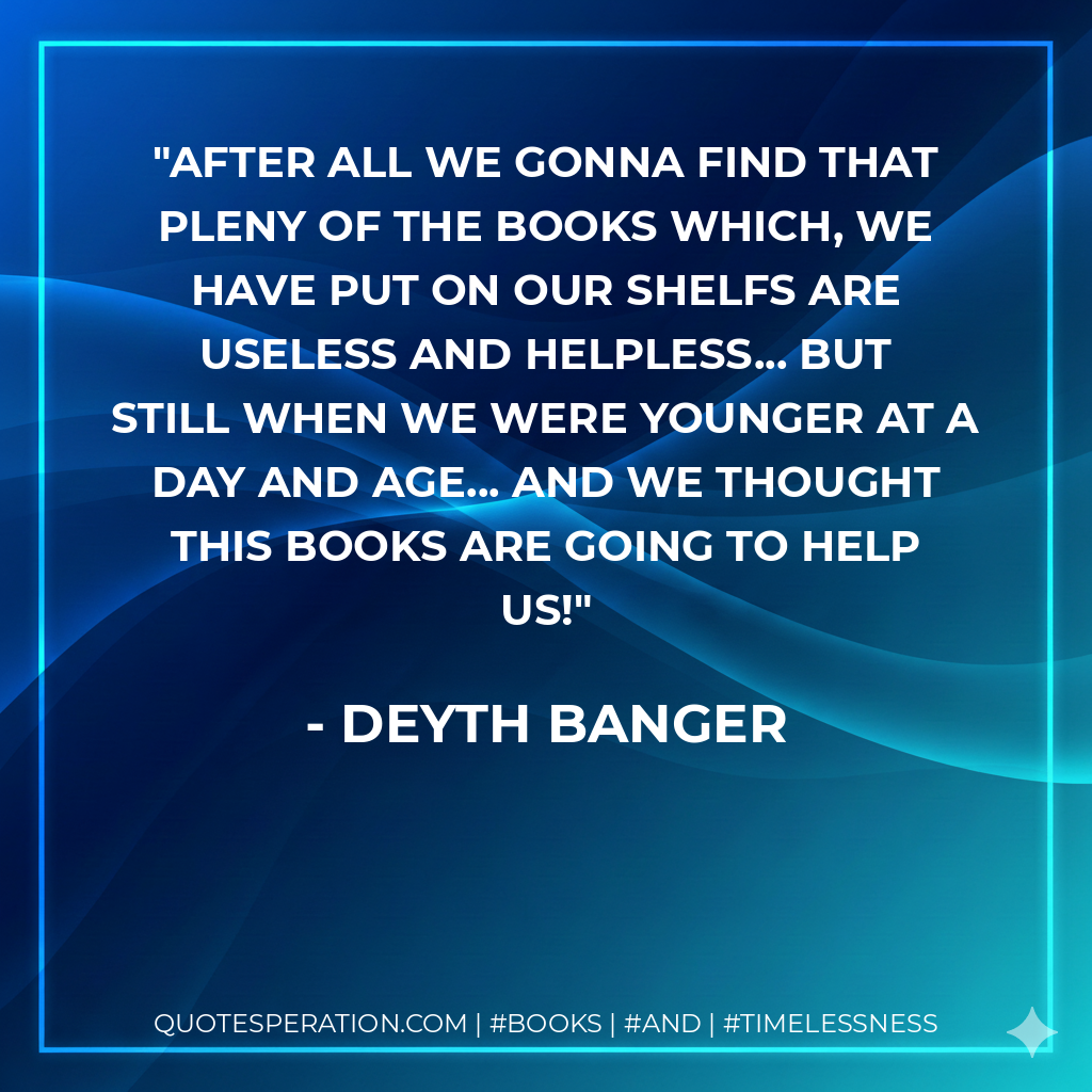After all we gonna find that pleny of the books which, we have put on our shelfs are useless and helpless... but still when we were younger at a day and age... and we thought this books are going to help us! - Deyth Banger