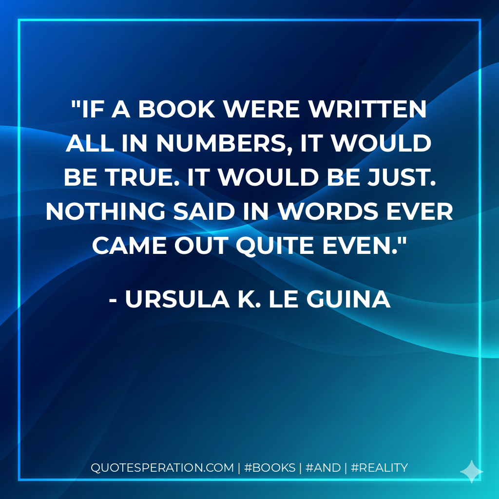 If a book were written all in numbers, it would be true. It would be just. Nothing said in words ever came out quite even. - Ursula K. Le Guina